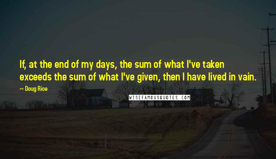Doug Rice Quotes: If, at the end of my days, the sum of what I've taken exceeds the sum of what I've given, then I have lived in vain.