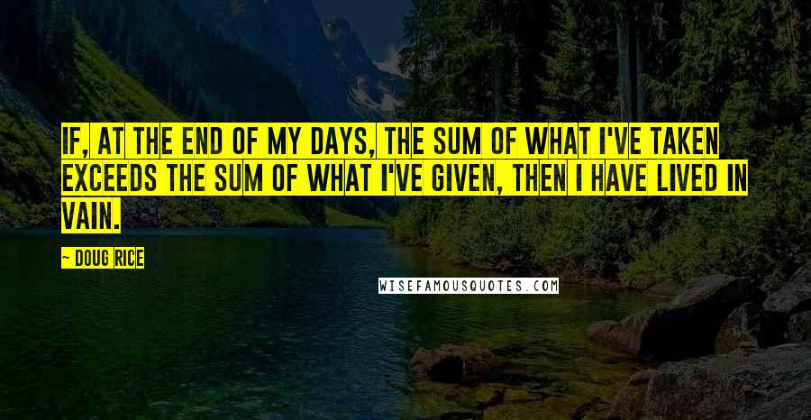 Doug Rice Quotes: If, at the end of my days, the sum of what I've taken exceeds the sum of what I've given, then I have lived in vain.