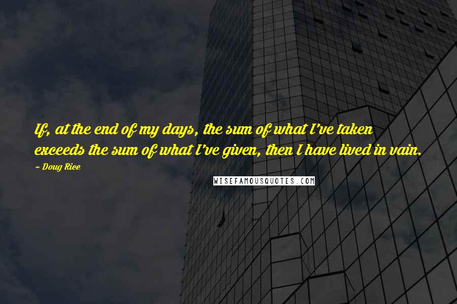 Doug Rice Quotes: If, at the end of my days, the sum of what I've taken exceeds the sum of what I've given, then I have lived in vain.