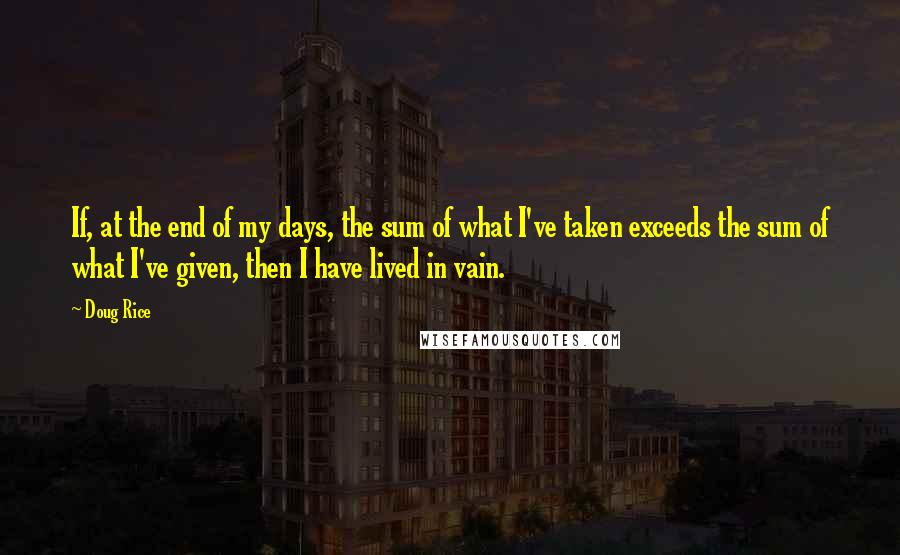 Doug Rice Quotes: If, at the end of my days, the sum of what I've taken exceeds the sum of what I've given, then I have lived in vain.