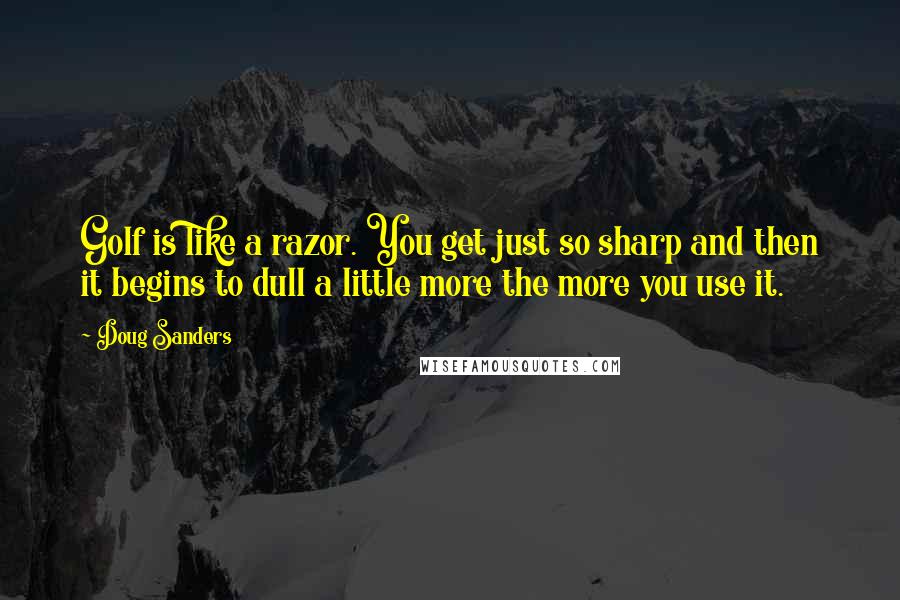Doug Sanders Quotes: Golf is like a razor. You get just so sharp and then it begins to dull a little more the more you use it.