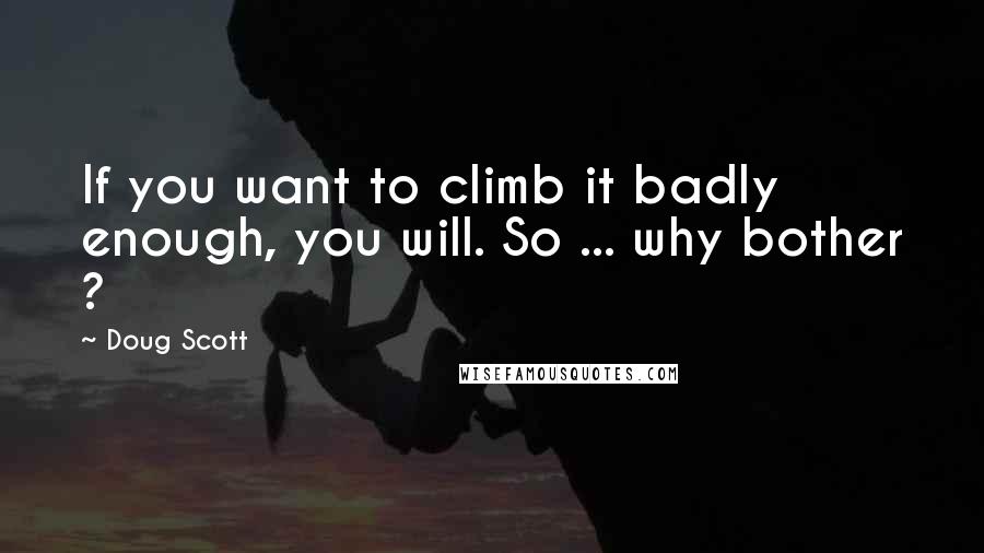 Doug Scott Quotes: If you want to climb it badly enough, you will. So ... why bother ?