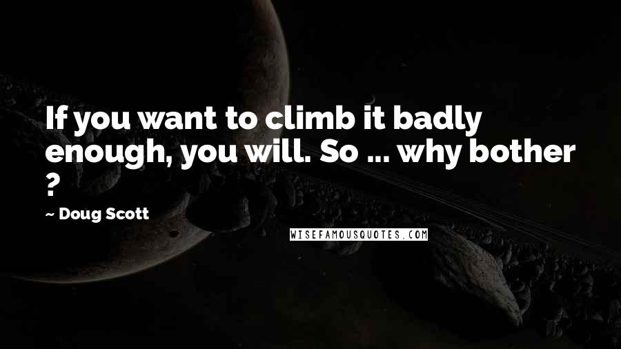 Doug Scott Quotes: If you want to climb it badly enough, you will. So ... why bother ?