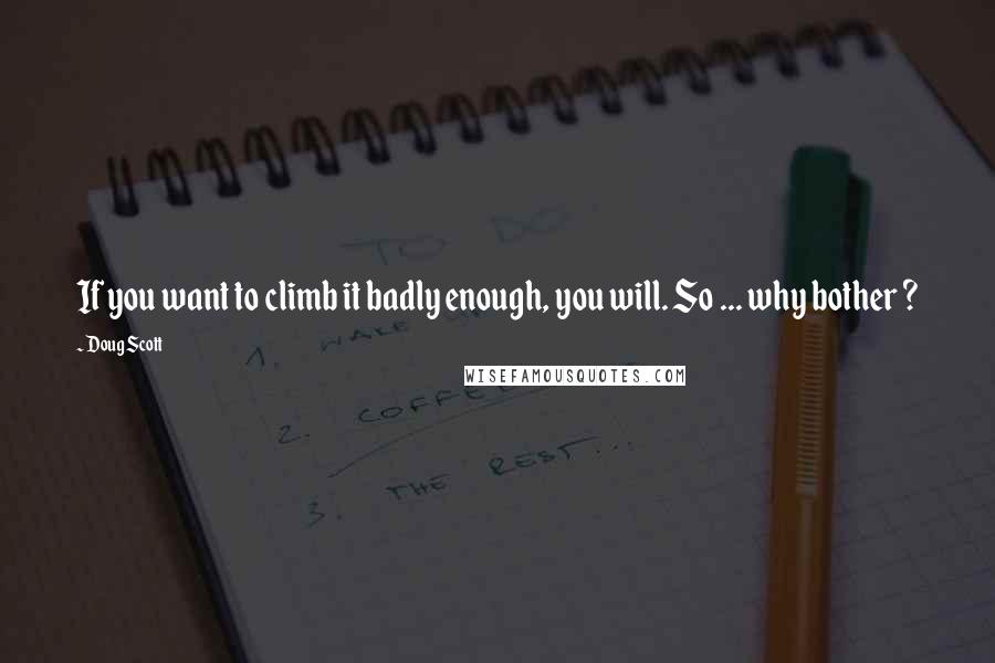 Doug Scott Quotes: If you want to climb it badly enough, you will. So ... why bother ?