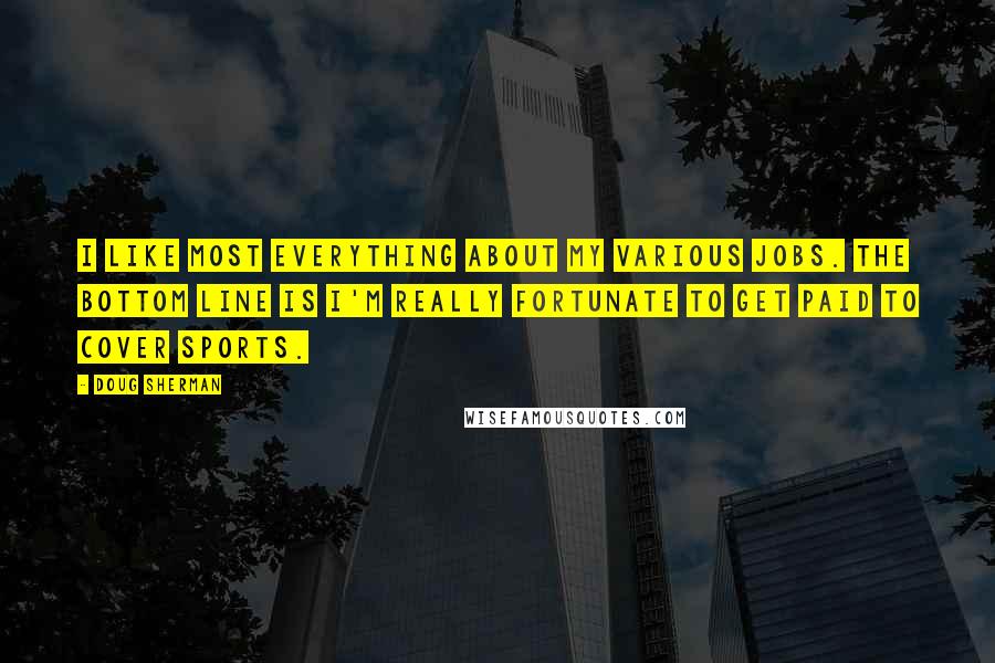 Doug Sherman Quotes: I like most everything about my various jobs. The bottom line is I'm really fortunate to get paid to cover sports.