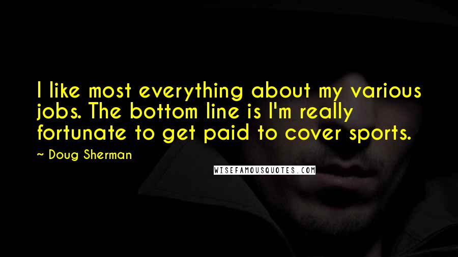 Doug Sherman Quotes: I like most everything about my various jobs. The bottom line is I'm really fortunate to get paid to cover sports.