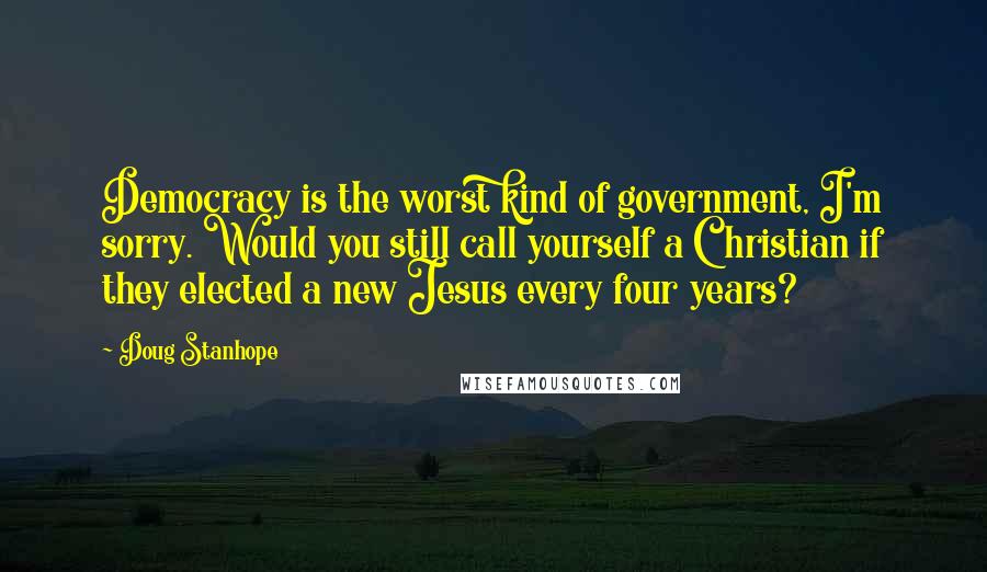 Doug Stanhope Quotes: Democracy is the worst kind of government, I'm sorry. Would you still call yourself a Christian if they elected a new Jesus every four years?