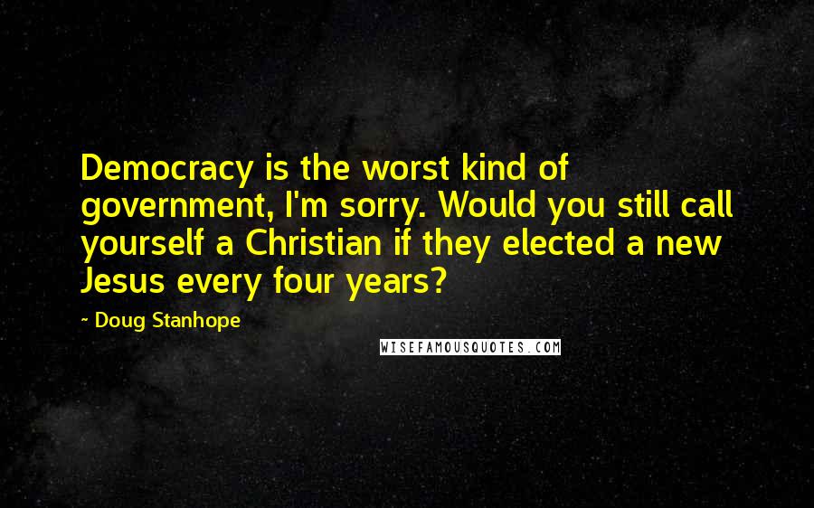 Doug Stanhope Quotes: Democracy is the worst kind of government, I'm sorry. Would you still call yourself a Christian if they elected a new Jesus every four years?