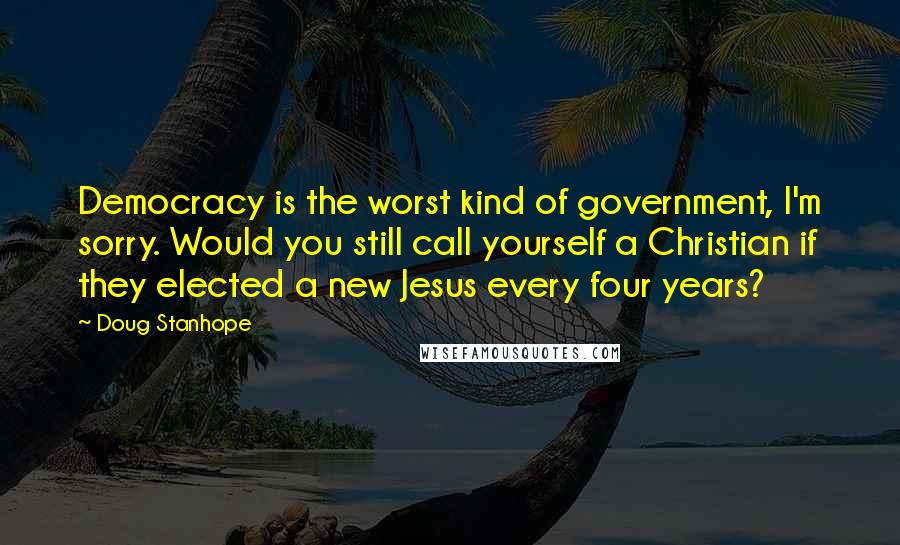 Doug Stanhope Quotes: Democracy is the worst kind of government, I'm sorry. Would you still call yourself a Christian if they elected a new Jesus every four years?