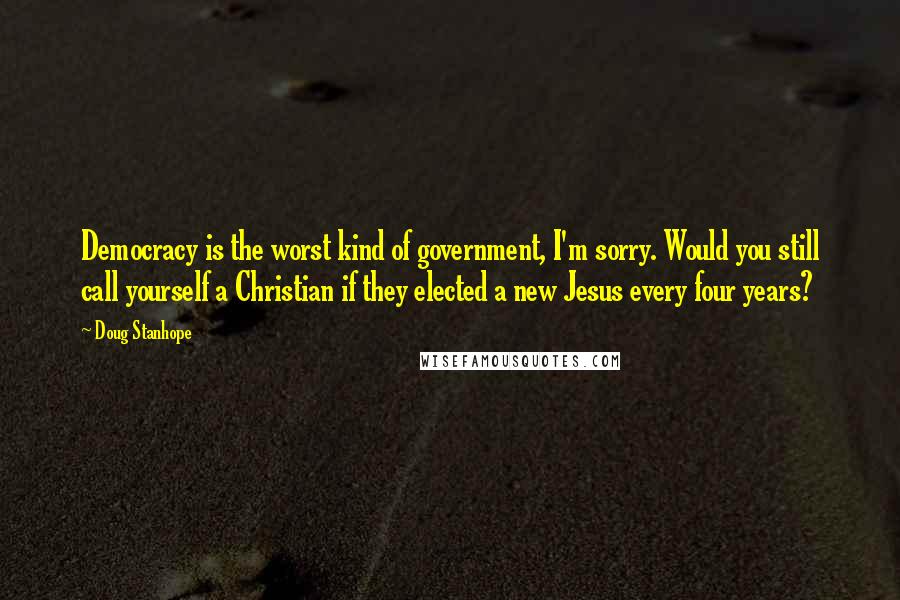 Doug Stanhope Quotes: Democracy is the worst kind of government, I'm sorry. Would you still call yourself a Christian if they elected a new Jesus every four years?