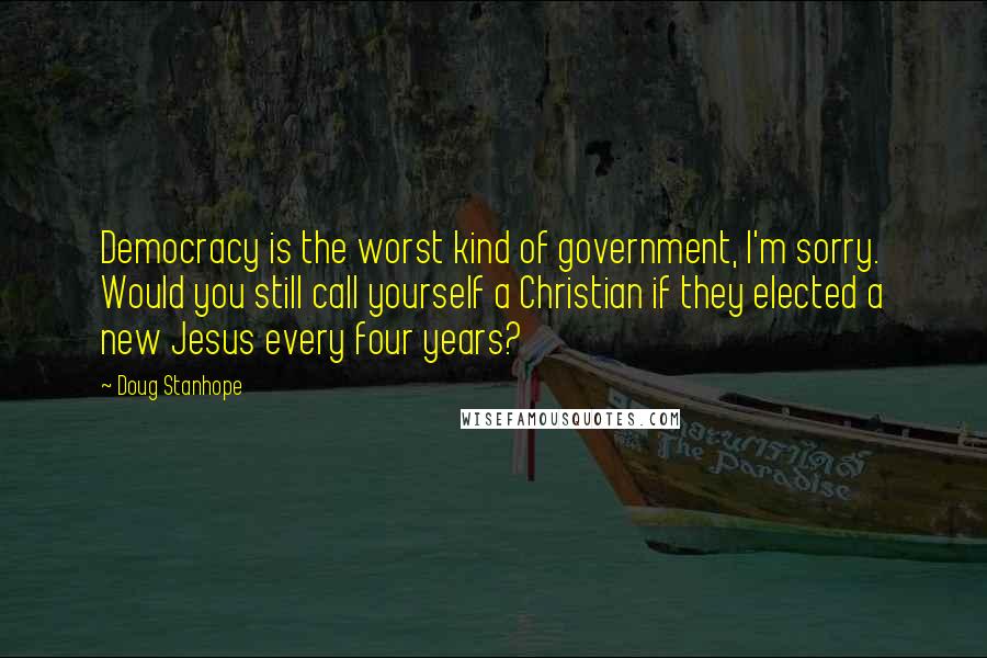 Doug Stanhope Quotes: Democracy is the worst kind of government, I'm sorry. Would you still call yourself a Christian if they elected a new Jesus every four years?