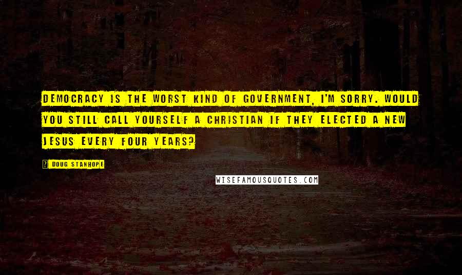 Doug Stanhope Quotes: Democracy is the worst kind of government, I'm sorry. Would you still call yourself a Christian if they elected a new Jesus every four years?