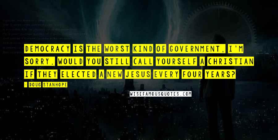 Doug Stanhope Quotes: Democracy is the worst kind of government, I'm sorry. Would you still call yourself a Christian if they elected a new Jesus every four years?