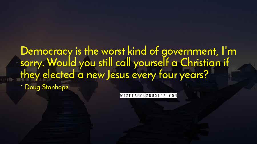 Doug Stanhope Quotes: Democracy is the worst kind of government, I'm sorry. Would you still call yourself a Christian if they elected a new Jesus every four years?