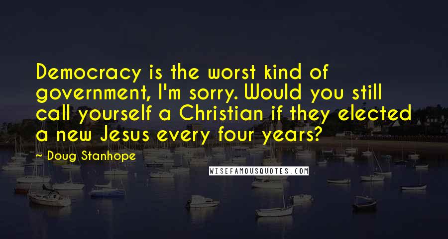 Doug Stanhope Quotes: Democracy is the worst kind of government, I'm sorry. Would you still call yourself a Christian if they elected a new Jesus every four years?