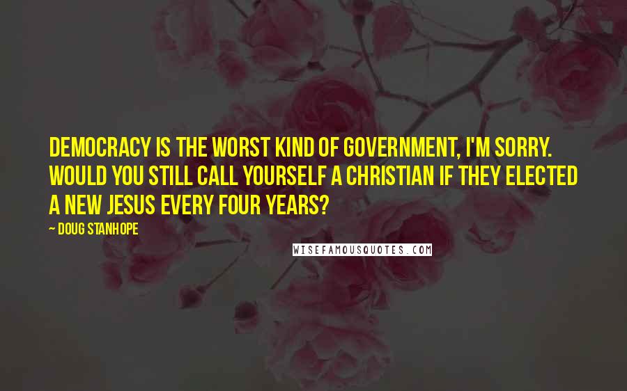 Doug Stanhope Quotes: Democracy is the worst kind of government, I'm sorry. Would you still call yourself a Christian if they elected a new Jesus every four years?