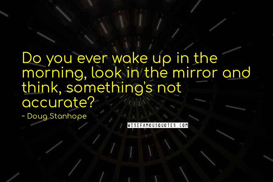 Doug Stanhope Quotes: Do you ever wake up in the morning, look in the mirror and think, something's not accurate?