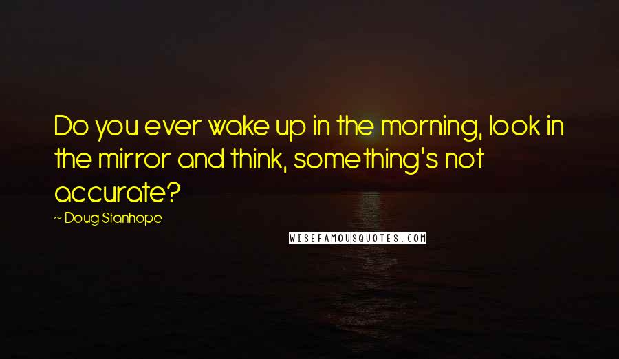 Doug Stanhope Quotes: Do you ever wake up in the morning, look in the mirror and think, something's not accurate?