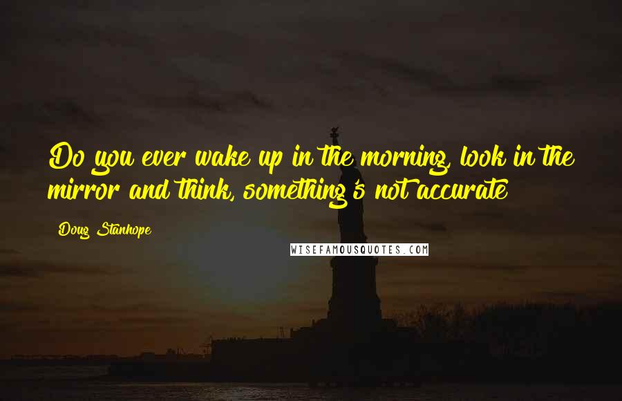 Doug Stanhope Quotes: Do you ever wake up in the morning, look in the mirror and think, something's not accurate?