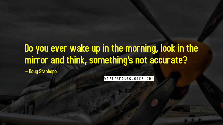 Doug Stanhope Quotes: Do you ever wake up in the morning, look in the mirror and think, something's not accurate?