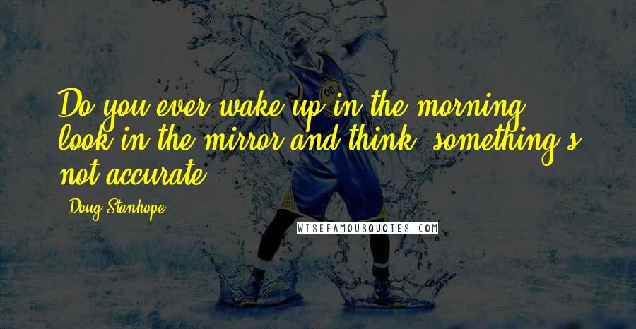 Doug Stanhope Quotes: Do you ever wake up in the morning, look in the mirror and think, something's not accurate?