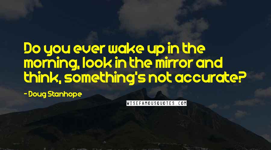 Doug Stanhope Quotes: Do you ever wake up in the morning, look in the mirror and think, something's not accurate?