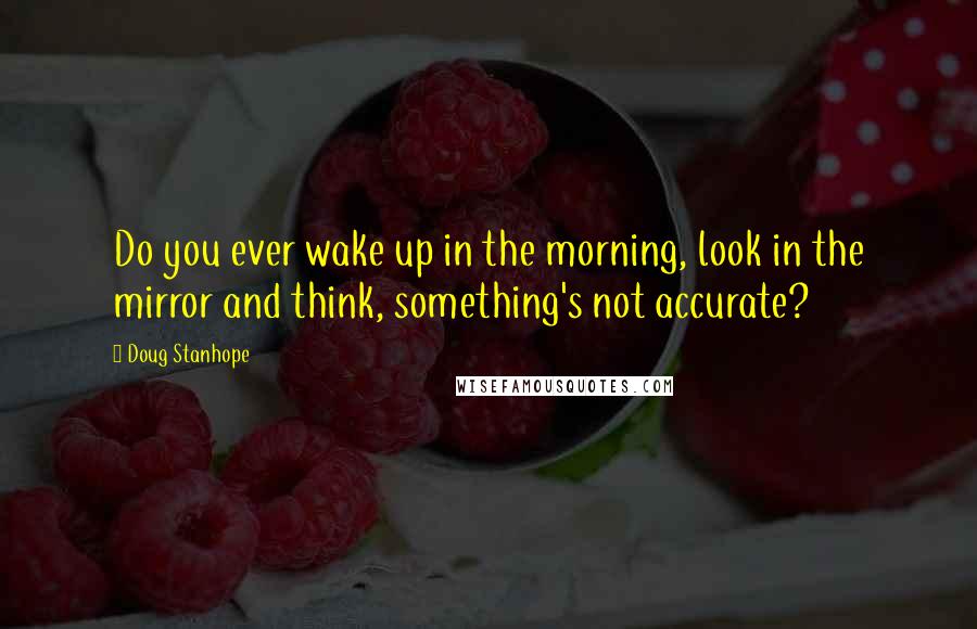 Doug Stanhope Quotes: Do you ever wake up in the morning, look in the mirror and think, something's not accurate?