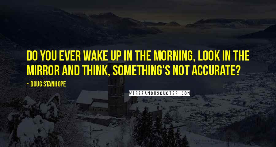 Doug Stanhope Quotes: Do you ever wake up in the morning, look in the mirror and think, something's not accurate?