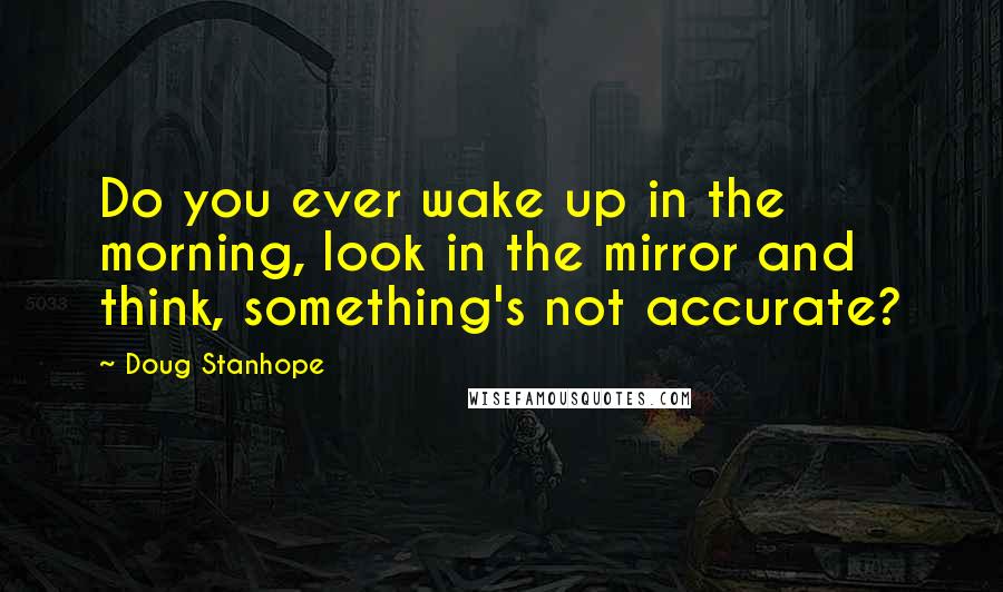 Doug Stanhope Quotes: Do you ever wake up in the morning, look in the mirror and think, something's not accurate?