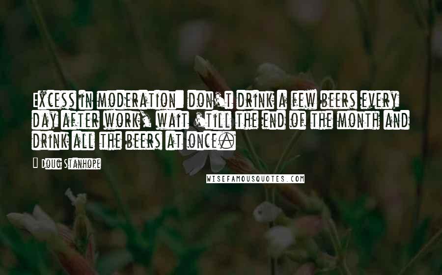 Doug Stanhope Quotes: Excess in moderation: don't drink a few beers every day after work, wait 'till the end of the month and drink all the beers at once.