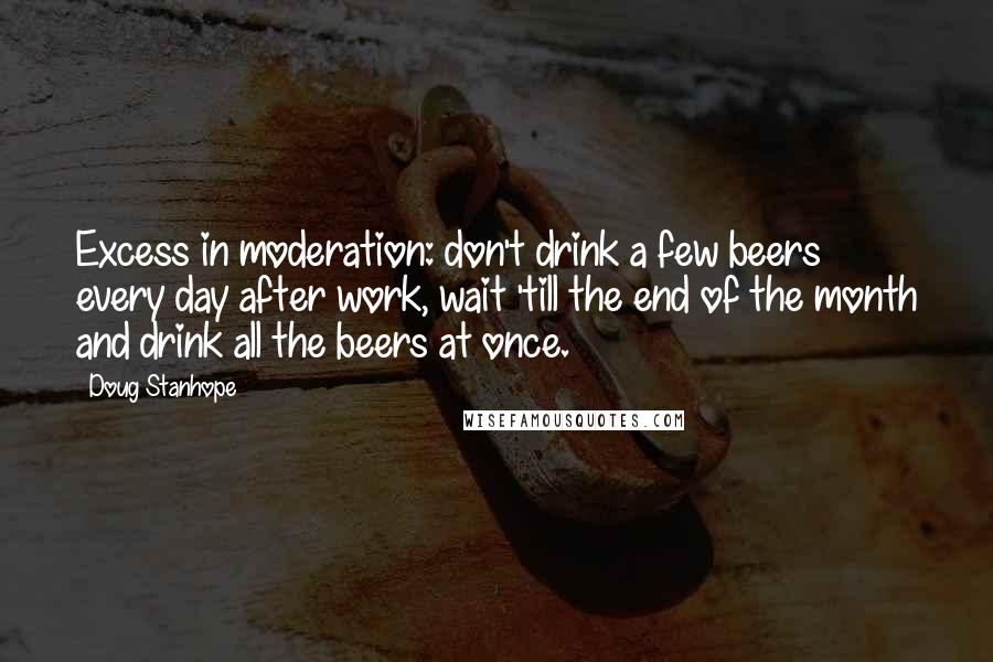 Doug Stanhope Quotes: Excess in moderation: don't drink a few beers every day after work, wait 'till the end of the month and drink all the beers at once.