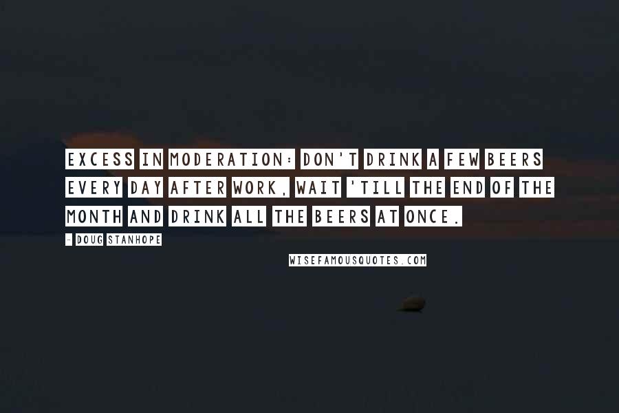 Doug Stanhope Quotes: Excess in moderation: don't drink a few beers every day after work, wait 'till the end of the month and drink all the beers at once.