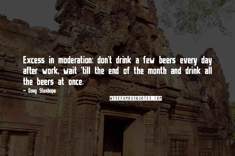 Doug Stanhope Quotes: Excess in moderation: don't drink a few beers every day after work, wait 'till the end of the month and drink all the beers at once.