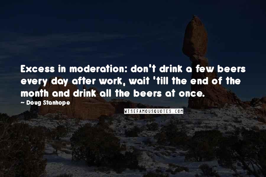 Doug Stanhope Quotes: Excess in moderation: don't drink a few beers every day after work, wait 'till the end of the month and drink all the beers at once.