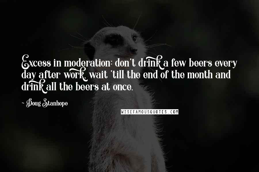 Doug Stanhope Quotes: Excess in moderation: don't drink a few beers every day after work, wait 'till the end of the month and drink all the beers at once.