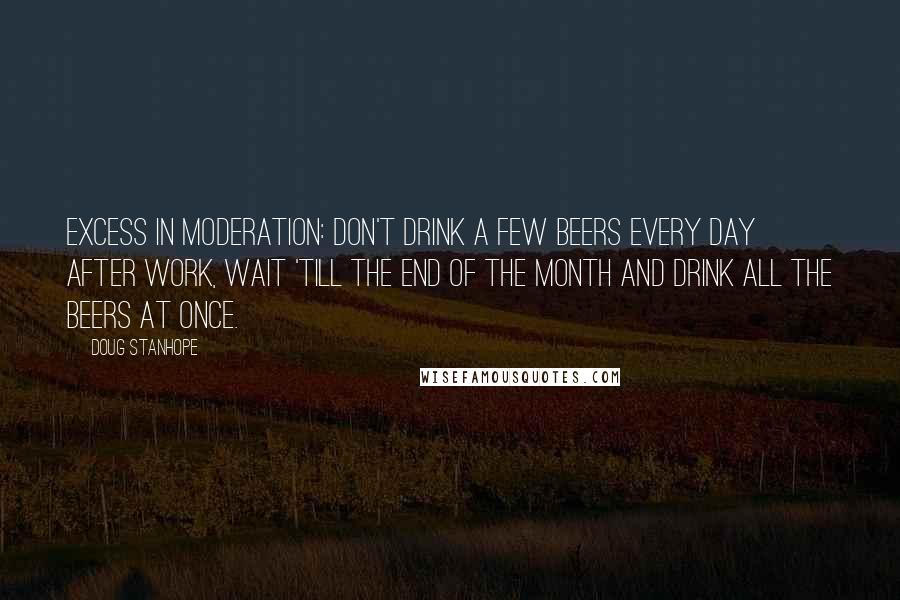 Doug Stanhope Quotes: Excess in moderation: don't drink a few beers every day after work, wait 'till the end of the month and drink all the beers at once.