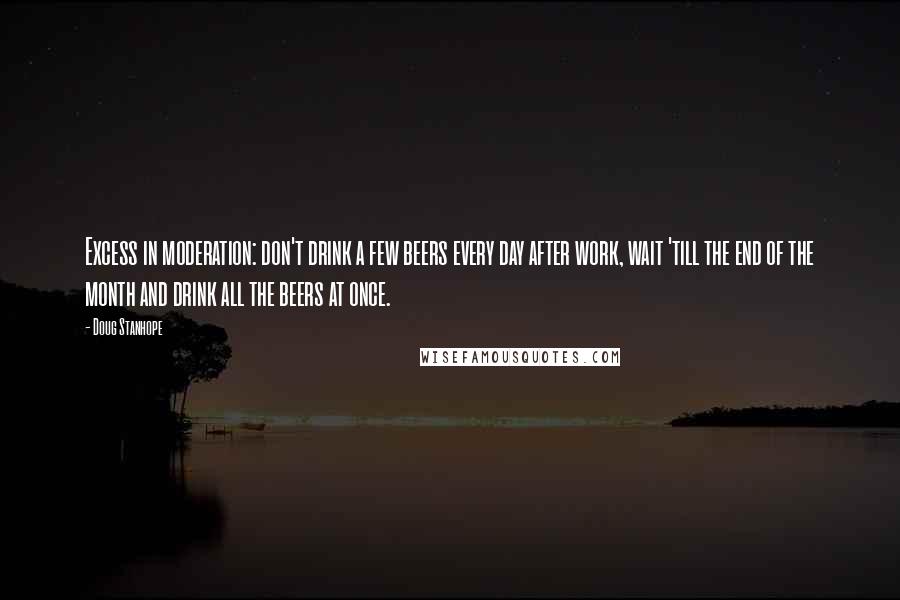 Doug Stanhope Quotes: Excess in moderation: don't drink a few beers every day after work, wait 'till the end of the month and drink all the beers at once.