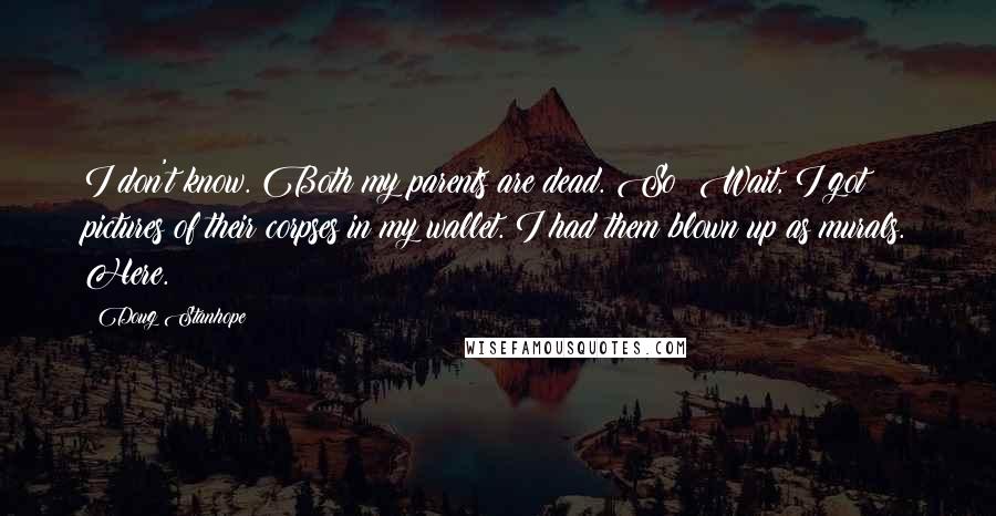 Doug Stanhope Quotes: I don't know. Both my parents are dead. So? Wait, I got pictures of their corpses in my wallet. I had them blown up as murals. Here.