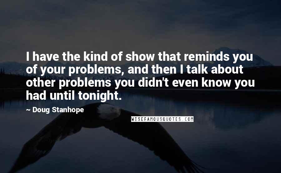 Doug Stanhope Quotes: I have the kind of show that reminds you of your problems, and then I talk about other problems you didn't even know you had until tonight.