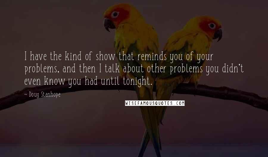 Doug Stanhope Quotes: I have the kind of show that reminds you of your problems, and then I talk about other problems you didn't even know you had until tonight.