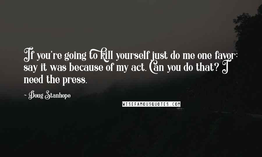 Doug Stanhope Quotes: If you're going to kill yourself just do me one favor: say it was because of my act. Can you do that? I need the press.