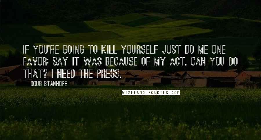 Doug Stanhope Quotes: If you're going to kill yourself just do me one favor: say it was because of my act. Can you do that? I need the press.