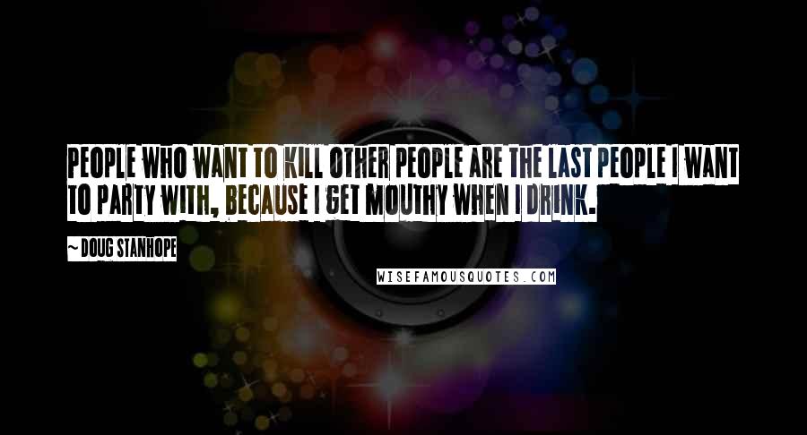 Doug Stanhope Quotes: People who want to kill other people are the last people I want to party with, because I get mouthy when I drink.