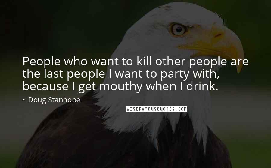 Doug Stanhope Quotes: People who want to kill other people are the last people I want to party with, because I get mouthy when I drink.