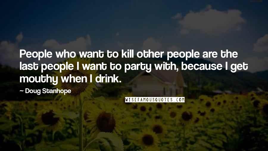 Doug Stanhope Quotes: People who want to kill other people are the last people I want to party with, because I get mouthy when I drink.