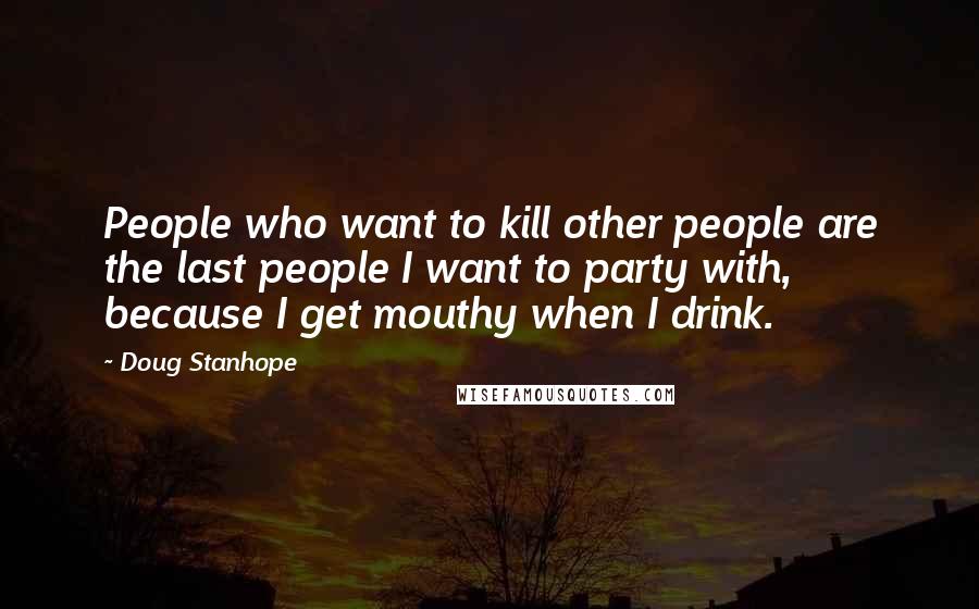 Doug Stanhope Quotes: People who want to kill other people are the last people I want to party with, because I get mouthy when I drink.