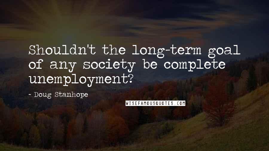 Doug Stanhope Quotes: Shouldn't the long-term goal of any society be complete unemployment?