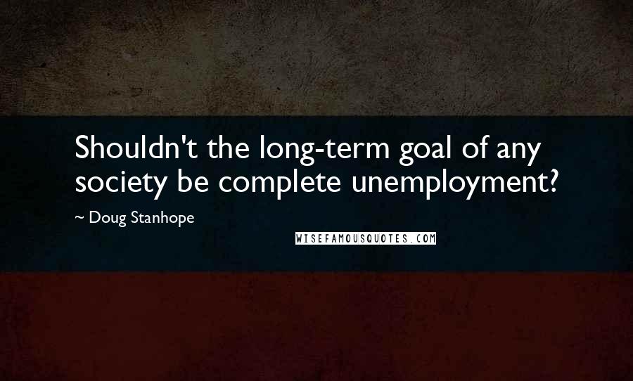 Doug Stanhope Quotes: Shouldn't the long-term goal of any society be complete unemployment?