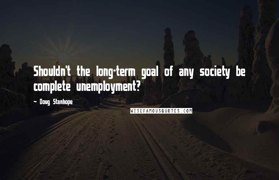 Doug Stanhope Quotes: Shouldn't the long-term goal of any society be complete unemployment?