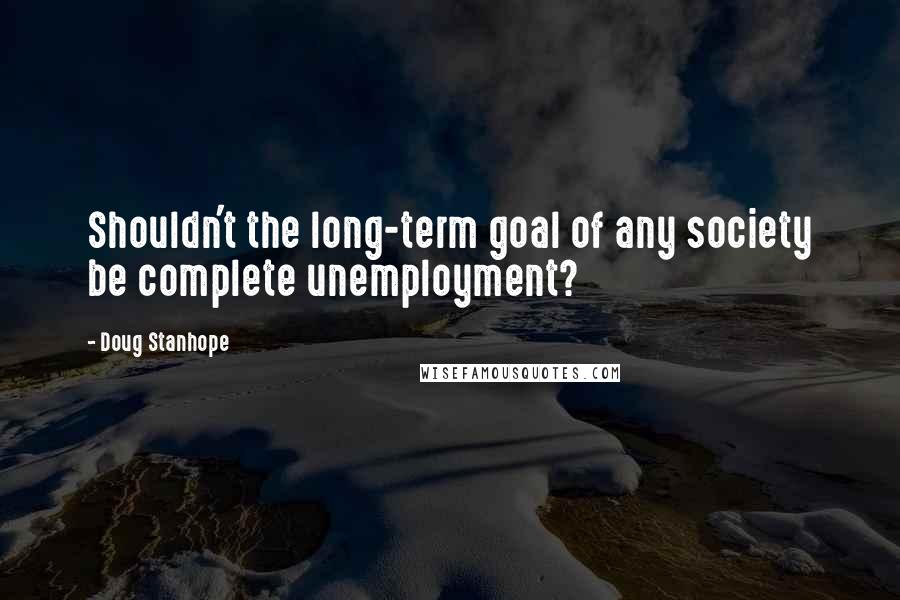 Doug Stanhope Quotes: Shouldn't the long-term goal of any society be complete unemployment?